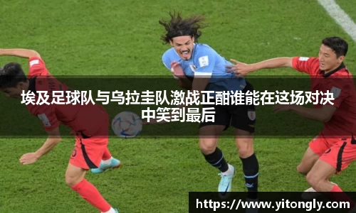 埃及足球队与乌拉圭队激战正酣谁能在这场对决中笑到最后